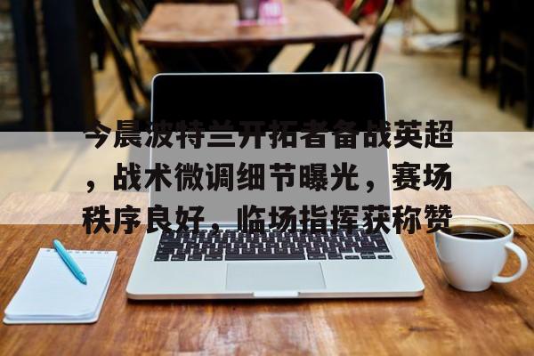 关于今晨波特兰开拓者备战英超,战术微调细节曝光,赛场秩序良好,临场指挥获称赞的信息 关于今晨波特兰开拓者备战英超,战术微调细节曝光,赛场秩序良好,临场指挥获称赞的信息