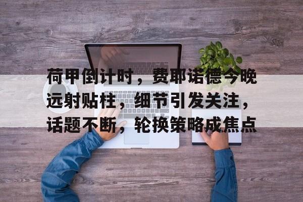 荷甲倒计时,费耶诺德今晚远射贴柱,细节引发关注,话题不断,轮换策略成焦点的简单介绍 荷甲倒计时,费耶诺德今晚远射贴柱,细节引发关注,话题不断,轮换策略成焦点的简单介绍