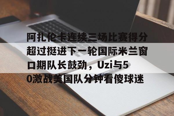 阿扎伦卡连续三场比赛得分超过挺进下一轮国际米兰窗口期队长鼓劲，Uzi与50激战美国队分钟看傻球迷的简单介绍