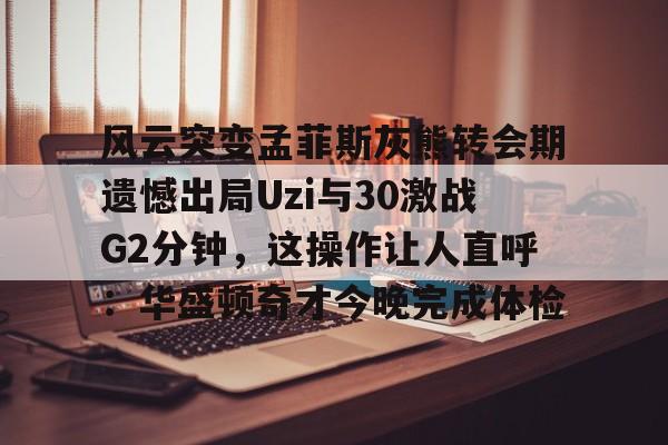 风云突变孟菲斯灰熊转会期遗憾出局Uzi与30激战G2分钟，这操作让人直呼：华盛顿奇才今晚完成体检的简单介绍